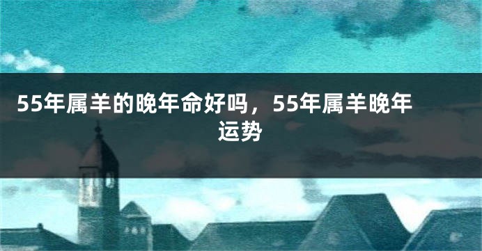 55年属羊的晚年命好吗，55年属羊晚年运势