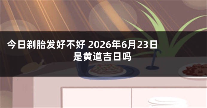 今日剃胎发好不好 2026年6月23日是黄道吉日吗