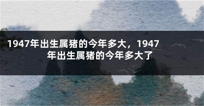 1947年出生属猪的今年多大，1947年出生属猪的今年多大了