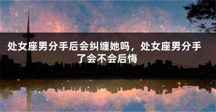 处女座男分手后会纠缠她吗，处女座男分手了会不会后悔