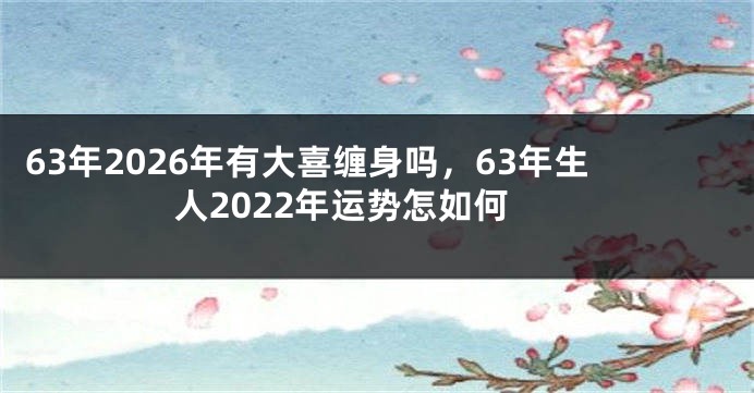 63年2026年有大喜缠身吗,63年生人2022年运势怎如何