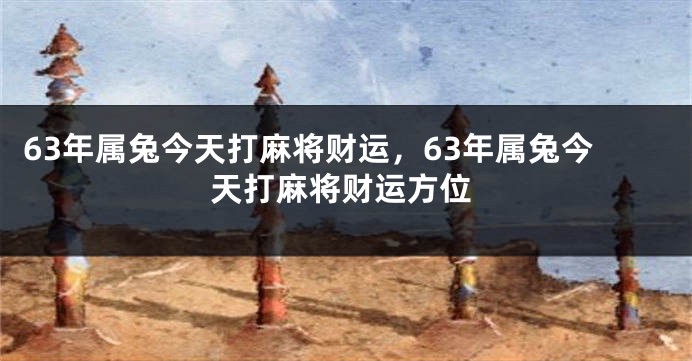63年属兔今天打麻将财运,63年属兔今天打麻将财运方位