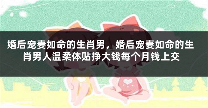 婚后宠妻如命的生肖男,婚后宠妻如命的生肖男人温柔体贴挣大钱每个月钱上交