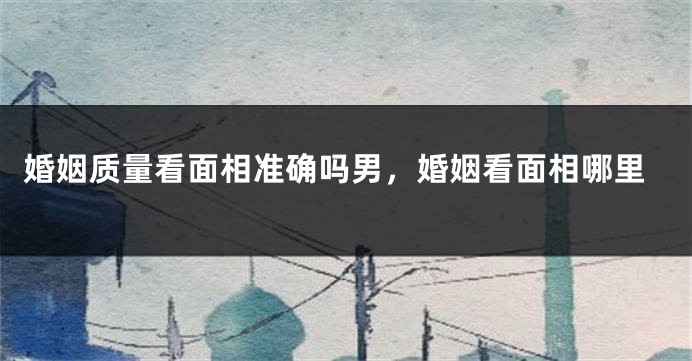 婚姻质量看面相准确吗男，婚姻看面相哪里