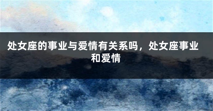 处女座的事业与爱情有关系吗，处女座事业和爱情