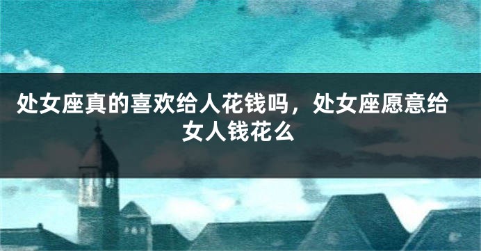 处女座真的喜欢给人花钱吗，处女座愿意给女人钱花么