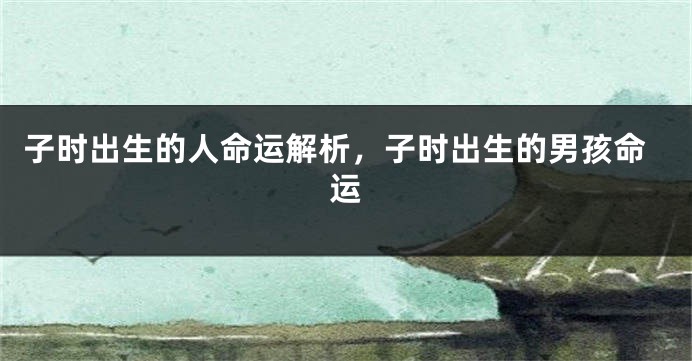子时出生的人命运解析,子时出生的男孩命运