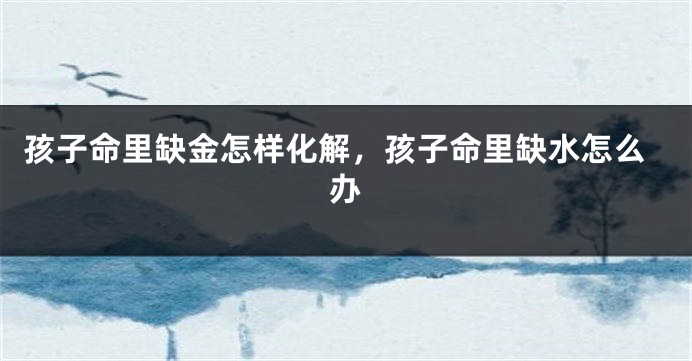 孩子命里缺金怎样化解，孩子命里缺水怎么办