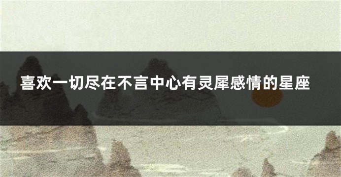 喜欢一切尽在不言中心有灵犀感情的星座