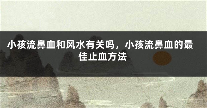 小孩流鼻血和风水有关吗，小孩流鼻血的最佳止血方法