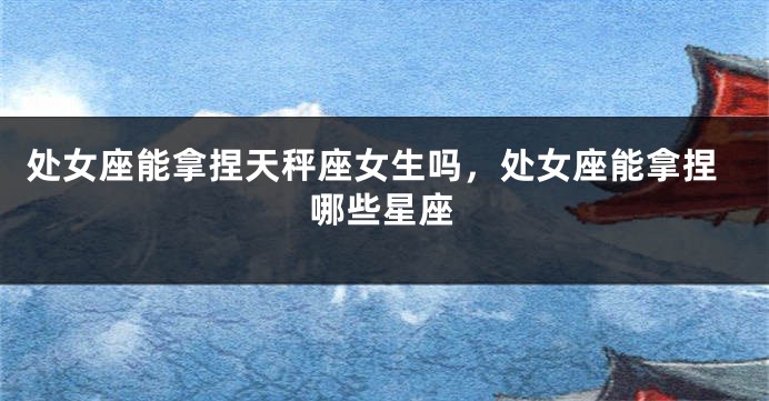 处女座能拿捏天秤座女生吗，处女座能拿捏哪些星座