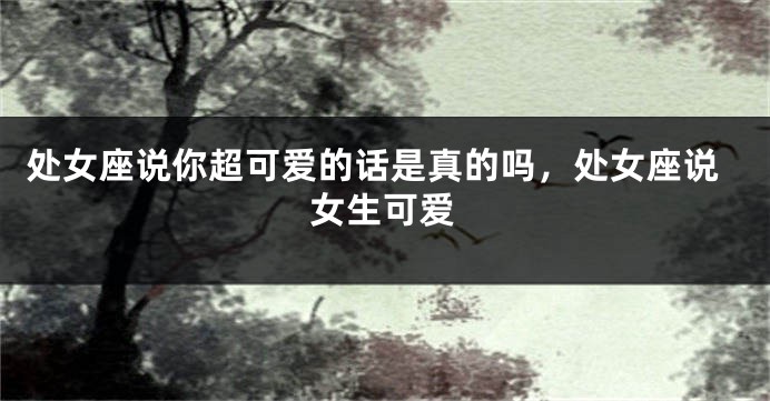 处女座说你超可爱的话是真的吗，处女座说女生可爱