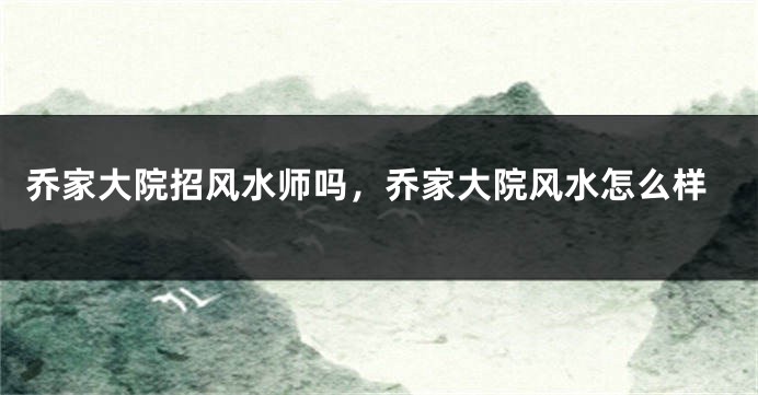 乔家大院招风水师吗，乔家大院风水怎么样