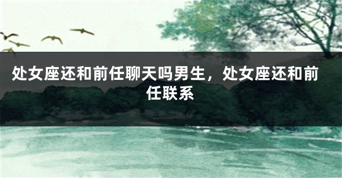 处女座还和前任聊天吗男生，处女座还和前任联系