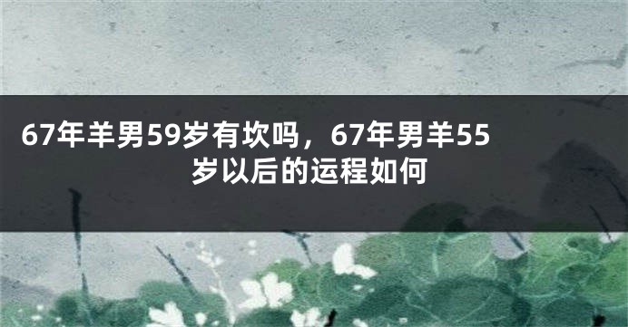 67年羊男59岁有坎吗,67年男羊55岁以后的运程如何