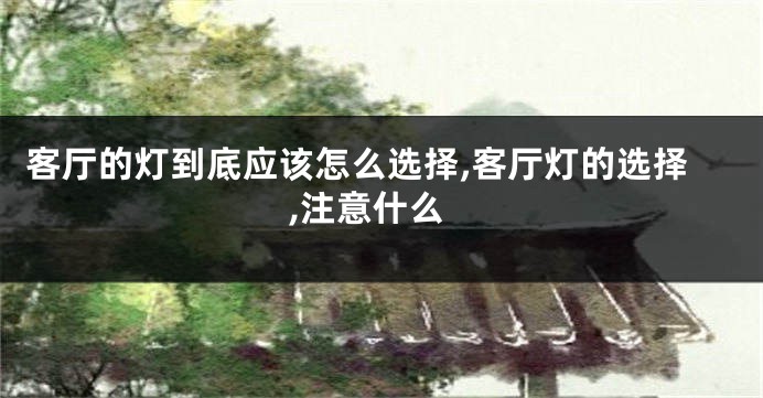 客厅的灯到底应该怎么选择,客厅灯的选择,注意什么