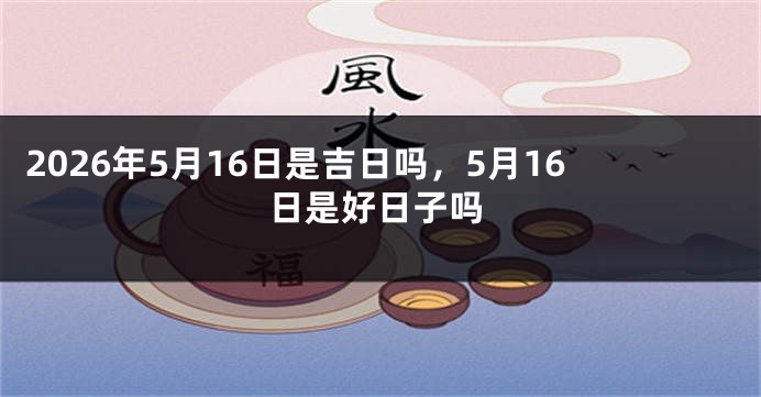 2026年5月16日是吉日吗,5月16日是好日子吗