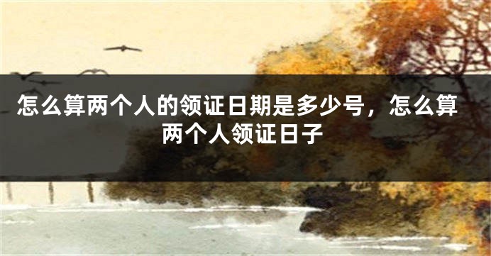 怎么算两个人的领证日期是多少号,怎么算两个人领证日子