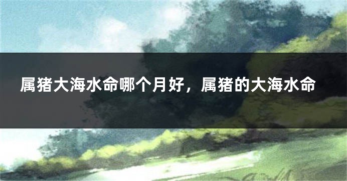属猪大海水命哪个月好，属猪的大海水命