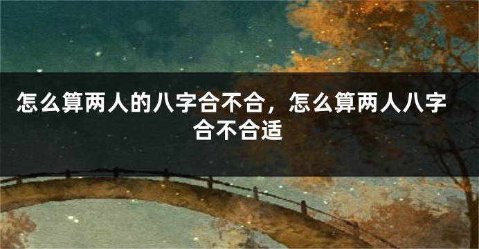 怎么算两人的八字合不合,怎么算两人八字合不合适