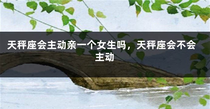 天秤座会主动亲一个女生吗,天秤座会不会主动