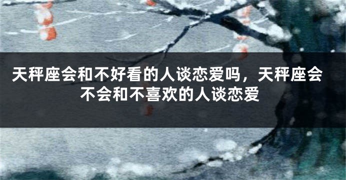 天秤座会和不好看的人谈恋爱吗,天秤座会不会和不喜欢的人谈恋爱