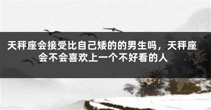 天秤座会接受比自己矮的的男生吗,天秤座会不会喜欢上一个不好看的人
