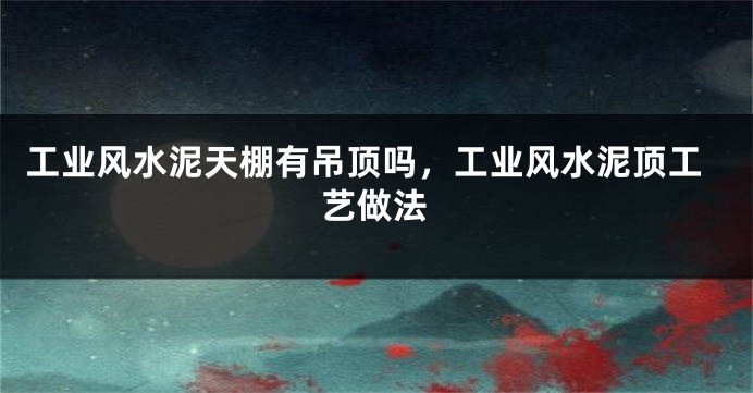 工业风水泥天棚有吊顶吗,工业风水泥顶工艺做法