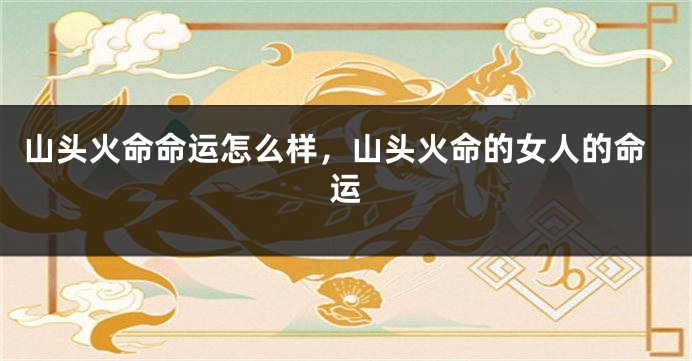 山头火命命运怎么样，山头火命的女人的命运