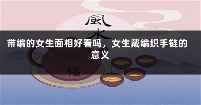 带编的女生面相好看吗,女生戴编织手链的意义