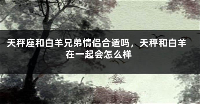 天秤座和白羊兄弟情侣合适吗,天秤和白羊在一起会怎么样