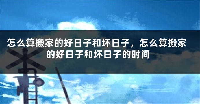 怎么算搬家的好日子和坏日子,怎么算搬家的好日子和坏日子的时间