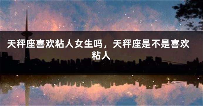 天秤座喜欢粘人女生吗,天秤座是不是喜欢粘人