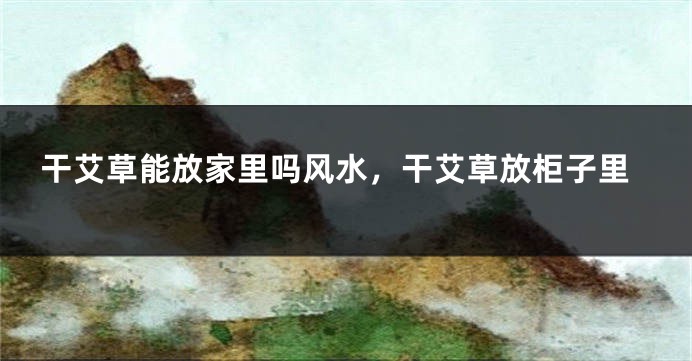 干艾草能放家里吗风水，干艾草放柜子里