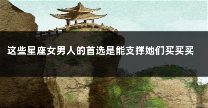 这些星座女男人的首选是能支撑她们买买买