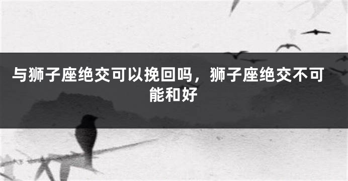 与狮子座绝交可以挽回吗，狮子座绝交不可能和好