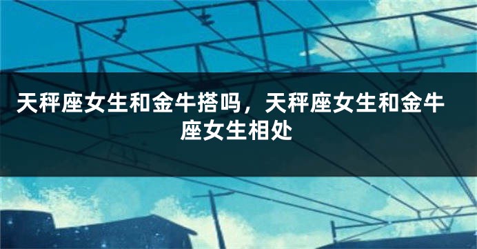 天秤座女生和金牛搭吗,天秤座女生和金牛座女生相处