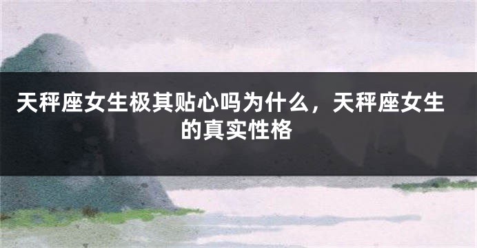 天秤座女生极其贴心吗为什么,天秤座女生的真实性格