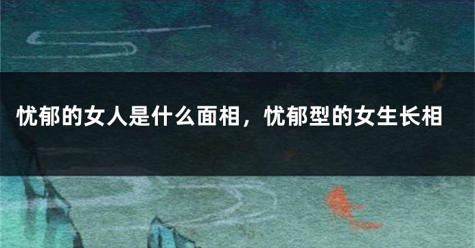忧郁的女人是什么面相,忧郁型的女生长相