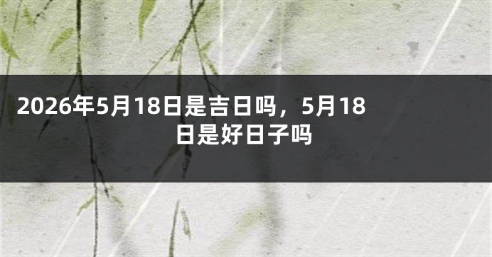 2026年5月18日是吉日吗，5月18日是好日子吗
