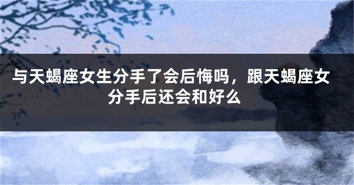 与天蝎座女生分手了会后悔吗，跟天蝎座女分手后还会和好么