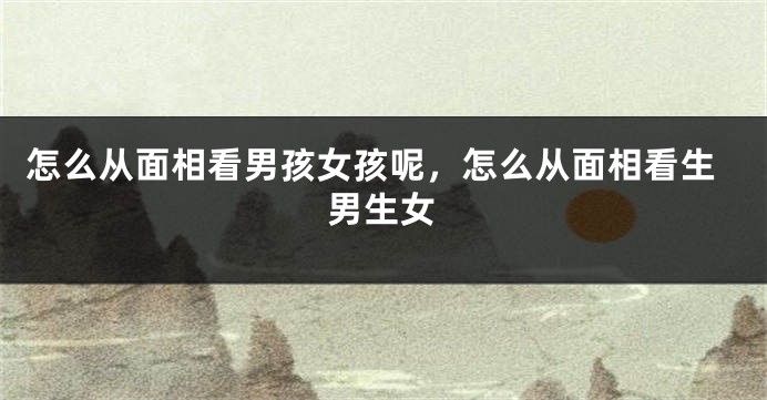 怎么从面相看男孩女孩呢,怎么从面相看生男生女