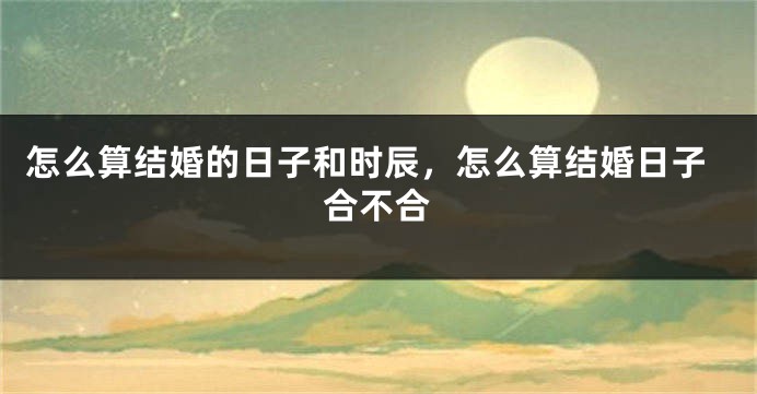 怎么算结婚的日子和时辰,怎么算结婚日子合不合