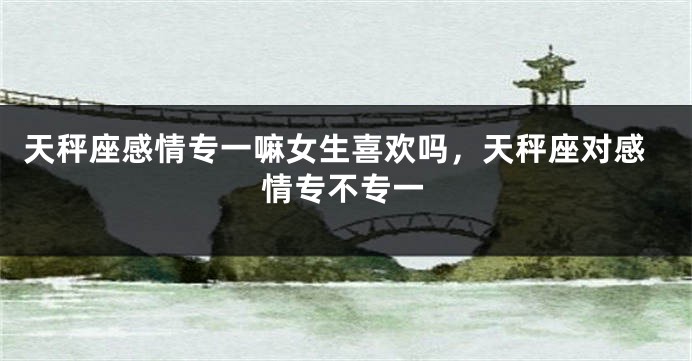 天秤座感情专一嘛女生喜欢吗,天秤座对感情专不专一
