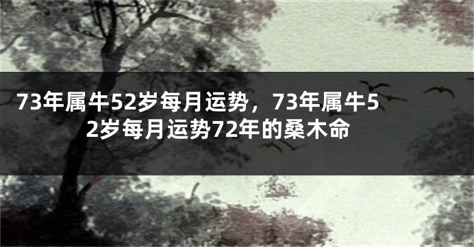 73年属牛52岁每月运势,73年属牛52岁每月运势72年的桑木命