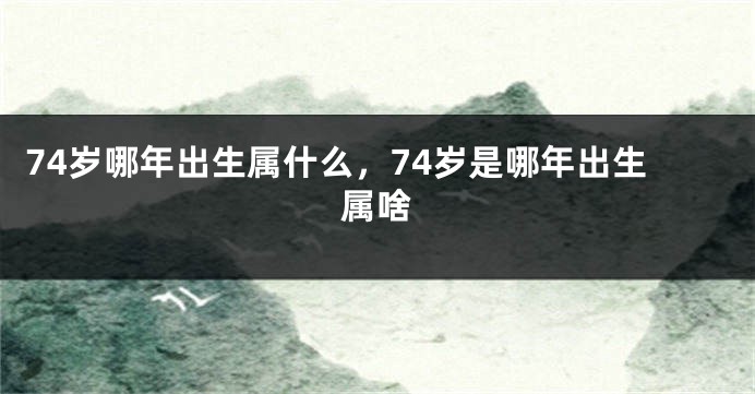 74岁哪年出生属什么,74岁是哪年出生属啥