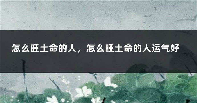 怎么旺土命的人,怎么旺土命的人运气好