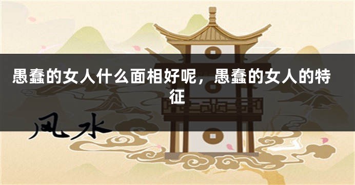 愚蠢的女人什么面相好呢,愚蠢的女人的特征