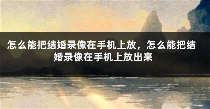 怎么能把结婚录像在手机上放,怎么能把结婚录像在手机上放出来