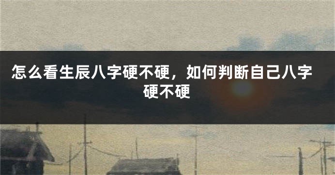 怎么看生辰八字硬不硬,如何判断自己八字硬不硬